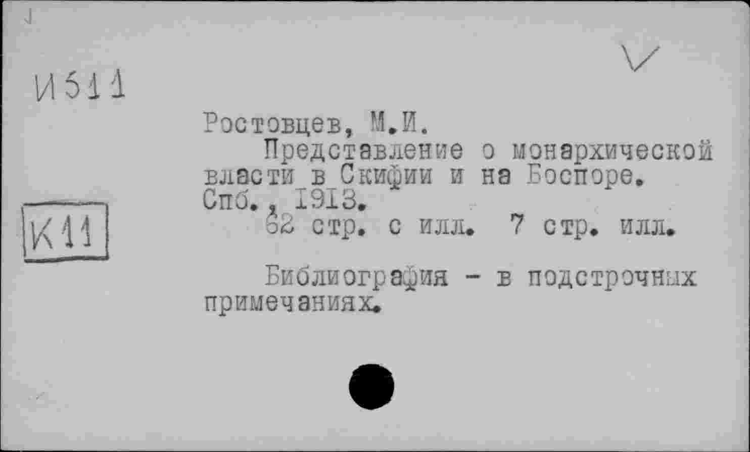 ﻿-J
И 511
КН
Ростовцев, М.И.
Представление о монархической власти в Скифии и на Боспоре.
Спб,. 1913,
ьЗ стр. с илл. 7 стр. илл.
Библиография - в подстрочных примечаниях.